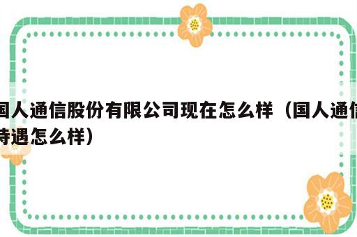 国人通信股份有限公司现在怎么样（国人通信待遇怎么样）