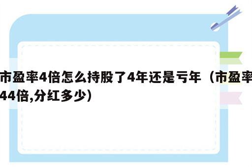 市盈率4倍怎么持股了4年还是亏年（市盈率44倍,分红多少）