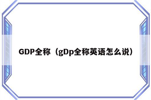 GDP全称（gDp全称英语怎么说）