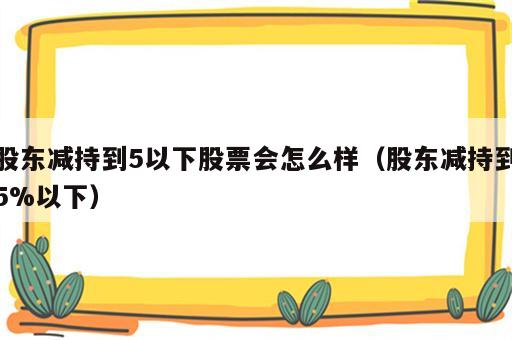 股东减持到5以下股票会怎么样（股东减持到5%以下）