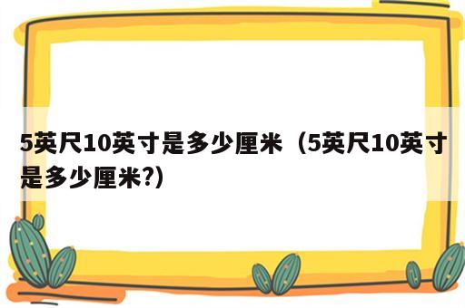 5英尺10英寸是多少厘米（5英尺10英寸是多少厘米?）