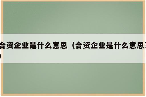 合资企业是什么意思（合资企业是什么意思?）