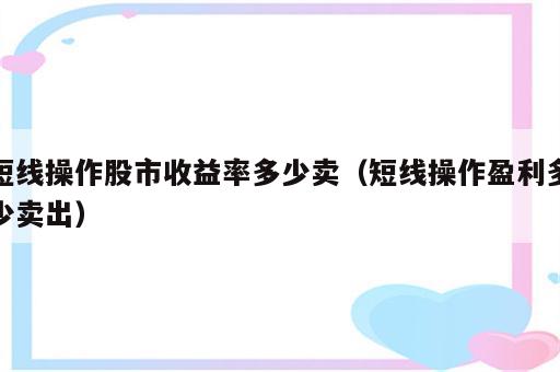 短线操作股市收益率多少卖（短线操作盈利多少卖出）