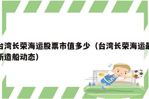 台湾长荣海运股票市值多少（台湾长荣海运最新造船动态）