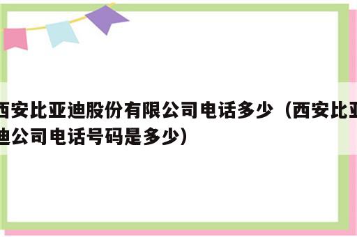 西安比亚迪股份有限公司电话多少（西安比亚迪公司电话号码是多少）