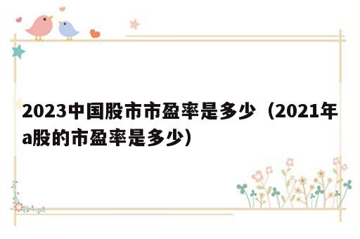 2023中国股市市盈率是多少（2021年a股的市盈率是多少）