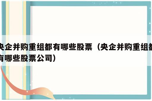 央企并购重组都有哪些股票（央企并购重组都有哪些股票公司）