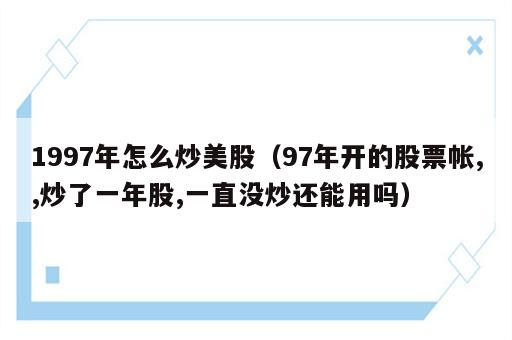 1997年怎么炒美股（97年开的股票帐,,炒了一年股,一直没炒还能用吗）