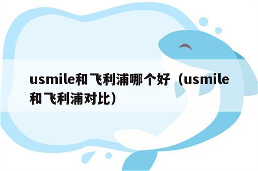 usmile和飞利浦哪个好（usmile和飞利浦对比）