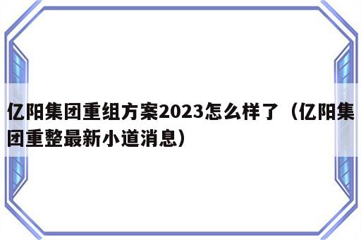 亿阳集团重组方案2023怎么样了（亿阳集团重整最新小道消息）