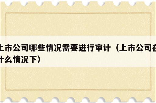 上市公司哪些情况需要进行审计（上市公司在什么情况下）