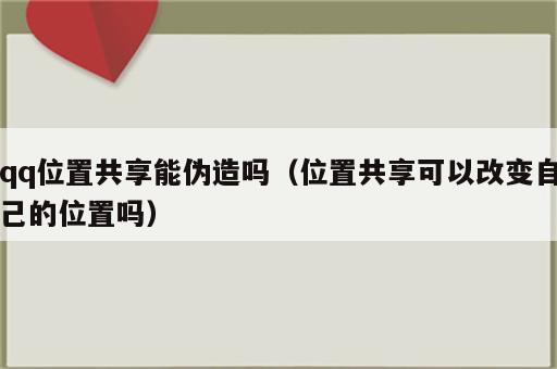 qq位置共享能伪造吗（位置共享可以改变自己的位置吗）