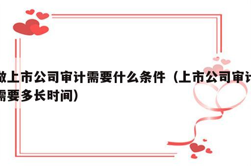 做上市公司审计需要什么条件（上市公司审计需要多长时间）