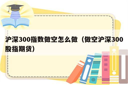 沪深300指数做空怎么做（做空沪深300股指期货）