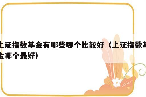 上证指数基金有哪些哪个比较好（上证指数基金哪个最好）