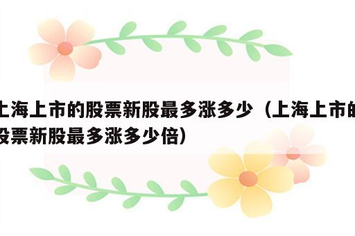 上海上市的股票新股最多涨多少（上海上市的股票新股最多涨多少倍）