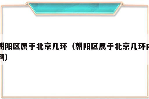 朝阳区属于北京几环（朝阳区属于北京几环内啊）