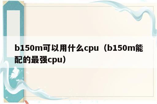 b150m可以用什么cpu（b150m能配的最强cpu）