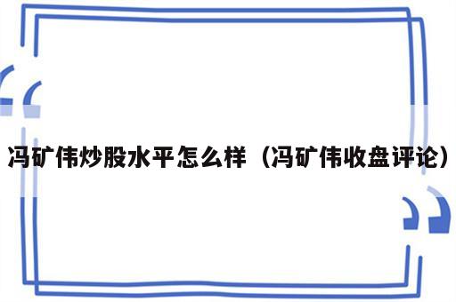 冯矿伟炒股水平怎么样（冯矿伟收盘评论）