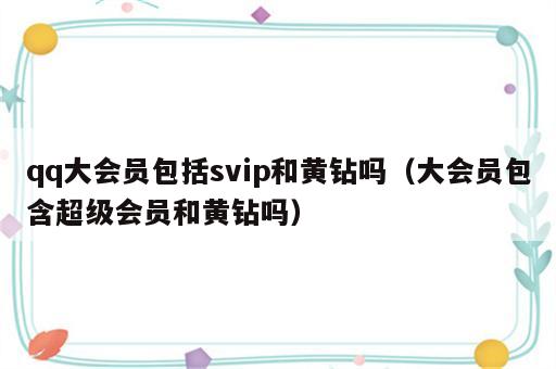 qq大会员包括svip和黄钻吗（大会员包含超级会员和黄钻吗）