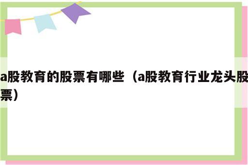 a股教育的股票有哪些（a股教育行业龙头股票）