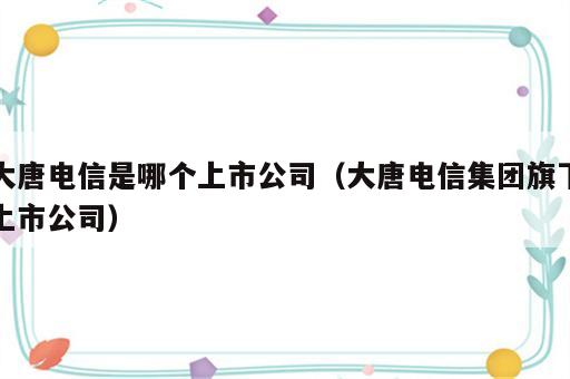 大唐电信是哪个上市公司（大唐电信集团旗下上市公司）