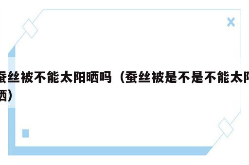 蚕丝被不能太阳晒吗（蚕丝被是不是不能太阳晒）