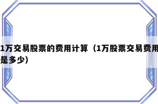 1万交易股票的费用计算（1万股票交易费用是多少）