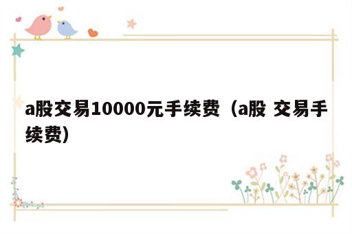 a股交易10000元手续费（a股 交易手续费）