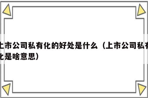 上市公司私有化的好处是什么（上市公司私有化是啥意思）