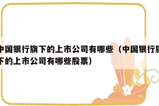 中国银行旗下的上市公司有哪些（中国银行旗下的上市公司有哪些股票）