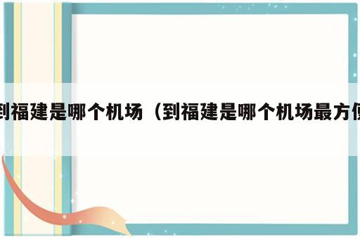 到福建是哪个机场（到福建是哪个机场最方便）