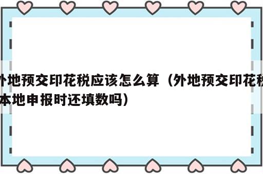 外地预交印花税应该怎么算（外地预交印花税,本地申报时还填数吗）