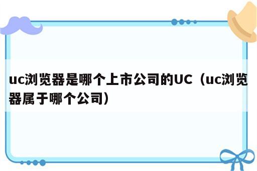 uc浏览器是哪个上市公司的UC（uc浏览器属于哪个公司）