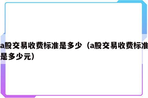 a股交易收费标准是多少（a股交易收费标准是多少元）