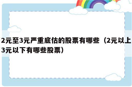 2元至3元严重底估的股票有哪些（2元以上3元以下有哪些股票）