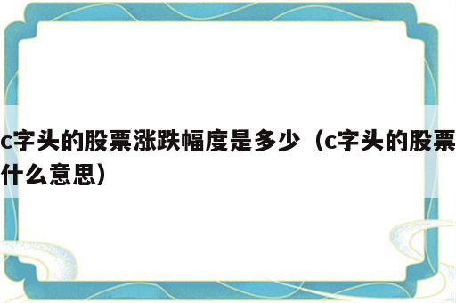 c字头的股票涨跌幅度是多少（c字头的股票什么意思）