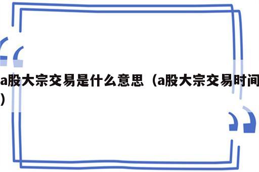 a股大宗交易是什么意思（a股大宗交易时间）