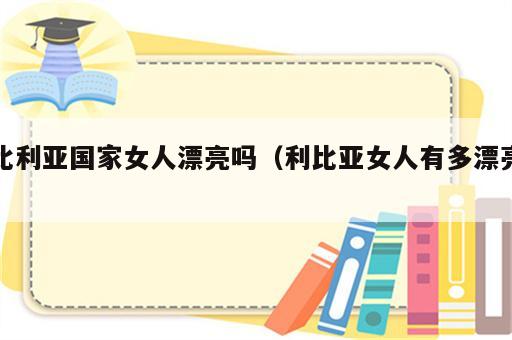 比利亚国家女人漂亮吗（利比亚女人有多漂亮）