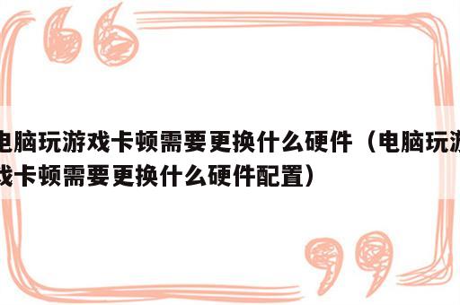 电脑玩游戏卡顿需要更换什么硬件（电脑玩游戏卡顿需要更换什么硬件配置）