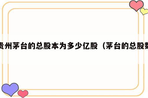 贵州茅台的总股本为多少亿股（茅台的总股数）