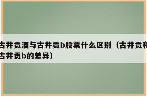 古井贡酒与古井贡b股票什么区别（古井贡和古井贡b的差异）