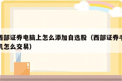 西部证券电脑上怎么添加自选股（西部证券手机怎么交易）