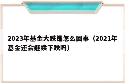 2023年基金大跌是怎么回事（2021年基金还会继续下跌吗）