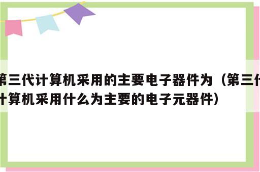 第三代计算机采用的主要电子器件为（第三代计算机采用什么为主要的电子元器件）