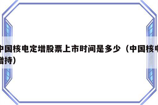 中国核电定增股票上市时间是多少（中国核电增持）