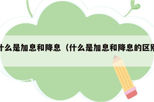 什么是加息和降息（什么是加息和降息的区别）