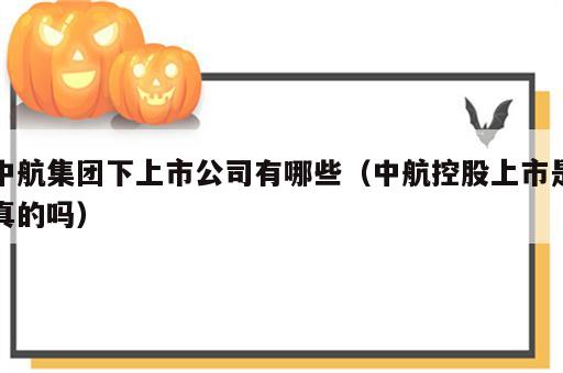 中航集团下上市公司有哪些（中航控股上市是真的吗）