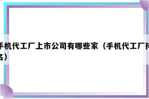 手机代工厂上市公司有哪些家（手机代工厂排名）