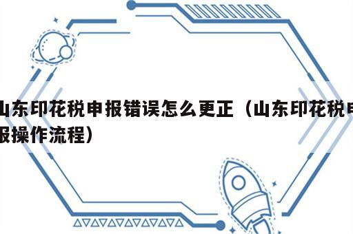 山东印花税申报错误怎么更正（山东印花税申报操作流程）